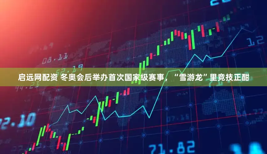 启远网配资 冬奥会后举办首次国家级赛事，“雪游龙”里竞技正酣