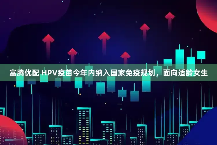 富腾优配 HPV疫苗今年内纳入国家免疫规划，面向适龄女生