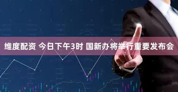 维度配资 今日下午3时 国新办将举行重要发布会