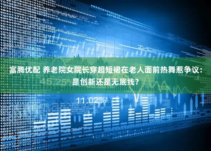 富腾优配 养老院女院长穿超短裙在老人面前热舞惹争议：是创新还是无底线？
