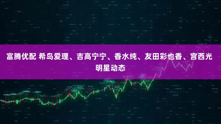 富腾优配 希岛爱理、吉高宁宁、香水纯、友田彩也香、宫西光 明星动态