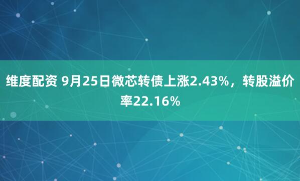 维度配资 9月25日微芯转债上涨2.43%，转股溢价率22.16%