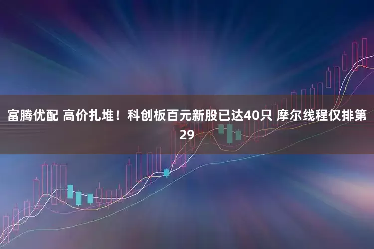 富腾优配 高价扎堆！科创板百元新股已达40只 摩尔线程仅排第29
